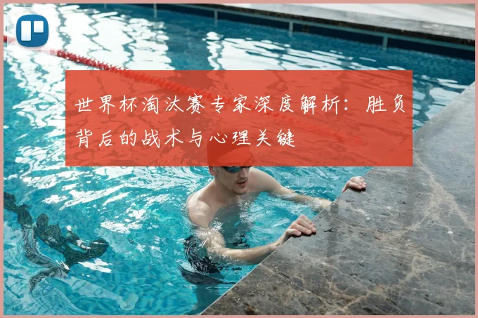 世界杯淘汰赛专家深度解析：胜负背后的战术与心理关键