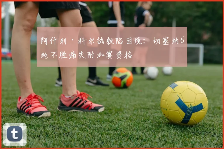 阿什利·科尔执教陷困境:切塞纳6轮不胜痛失附加赛资格