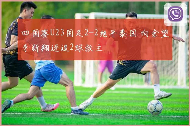 四国赛U23国足2-2绝平泰国 向余望李新翔连追2球救主