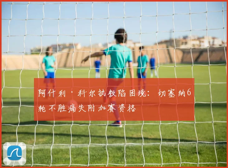 阿什利·科尔执教陷困境：切塞纳6轮不胜痛失附加赛资格