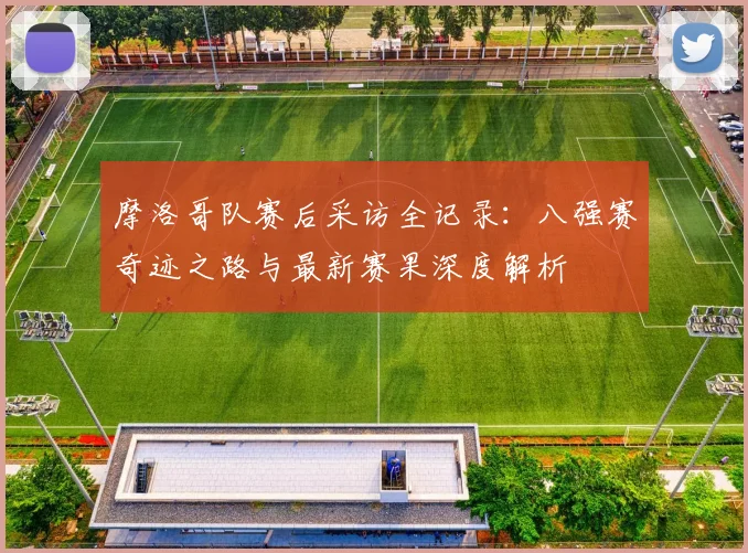 摩洛哥队赛后采访全记录:八强赛奇迹之路与最新赛果深度解析