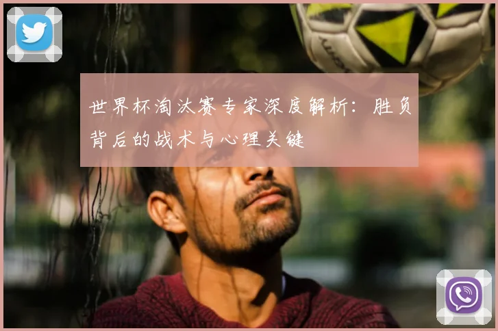 世界杯淘汰赛专家深度解析:胜负背后的战术与心理关键